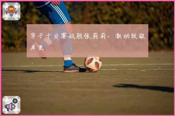 华子十分赛战胜张莉莉，激动致敬库里