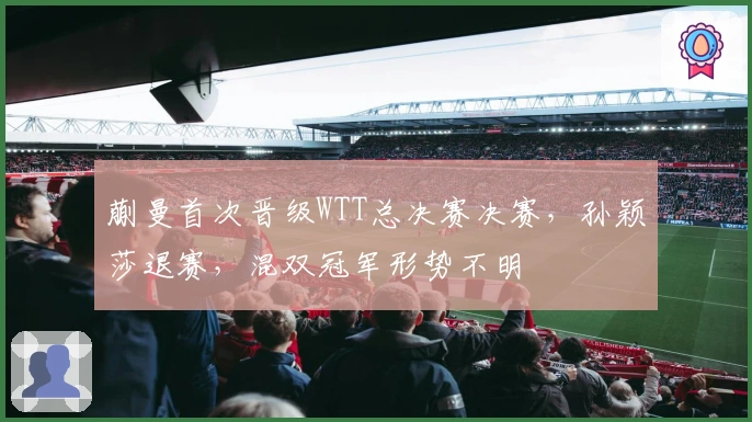 蒯曼首次晋级WTT总决赛决赛，孙颖莎退赛，混双冠军形势不明