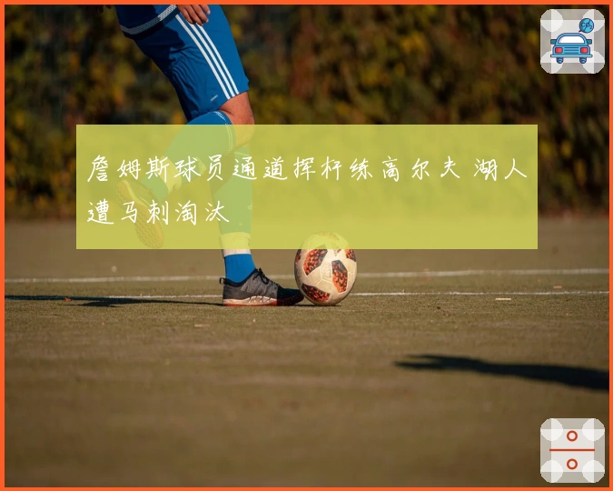 詹姆斯球员通道挥杆练高尔夫 湖人遭马刺淘汰