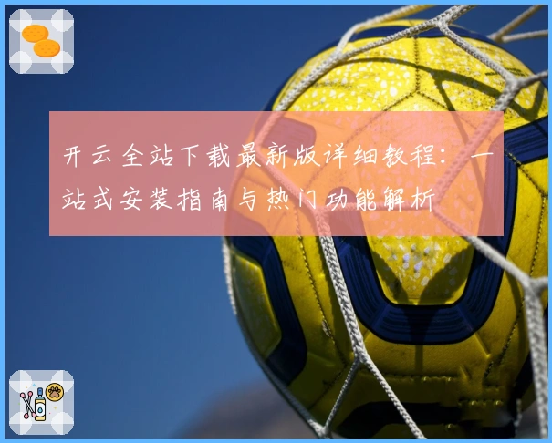 开云全站下载最新版详细教程：一站式安装指南与热门功能解析
