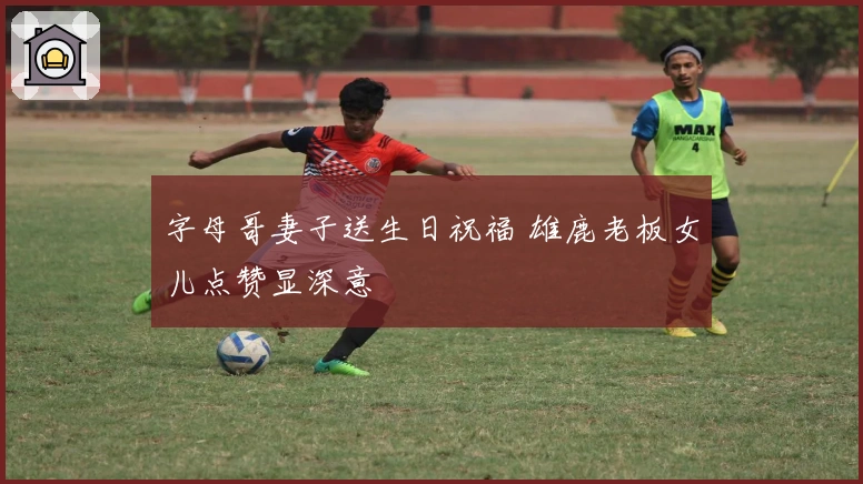 字母哥妻子送生日祝福 雄鹿老板女儿点赞显深意