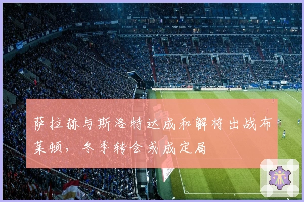 萨拉赫与斯洛特达成和解将出战布莱顿，冬季转会或成定局