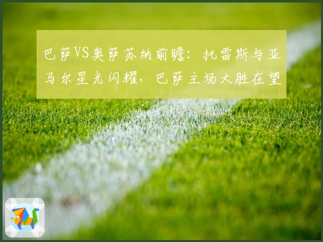 巴萨VS奥萨苏纳前瞻：托雷斯与亚马尔星光闪耀，巴萨主场大胜在望？