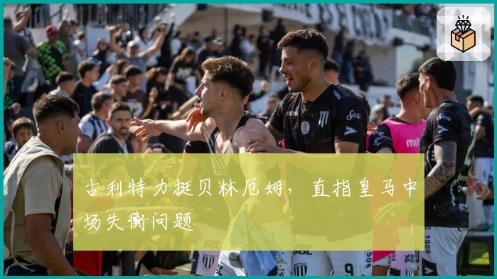 古利特力挺贝林厄姆，直指皇马中场失衡问题