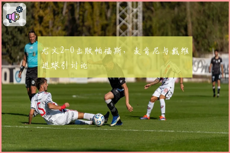 尤文2-0击败帕福斯，麦肯尼与戴维进球引讨论