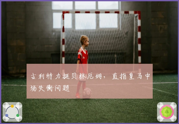 古利特力挺贝林厄姆，直指皇马中场失衡问题