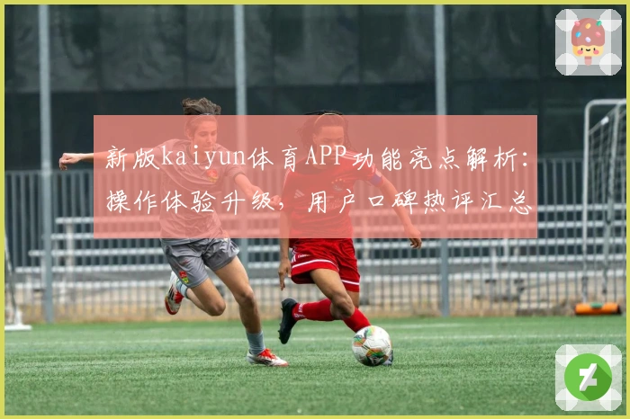 新版kaiyun体育APP功能亮点解析:操作体验升级,用户口碑热评汇总揭秘