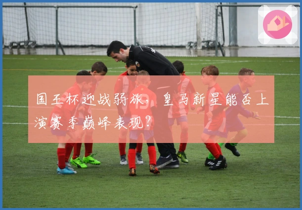国王杯迎战弱旅，皇马新星能否上演赛季巅峰表现？