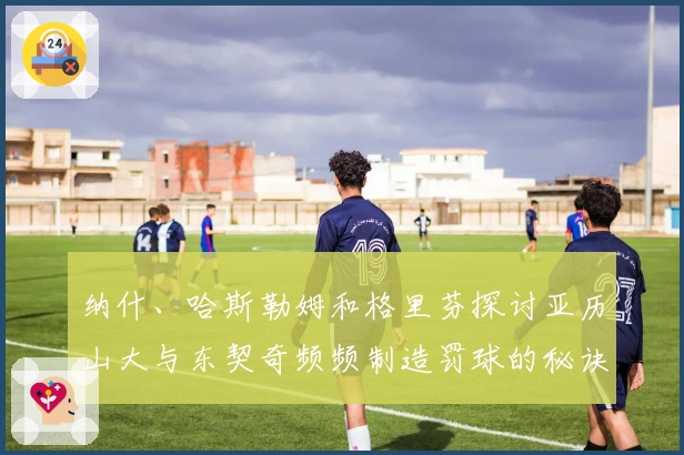 纳什、哈斯勒姆和格里芬探讨亚历山大与东契奇频频制造罚球的秘诀