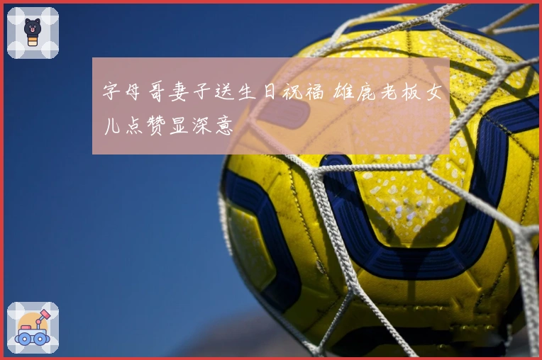 字母哥妻子送生日祝福 雄鹿老板女儿点赞显深意