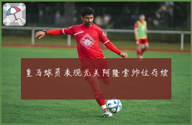 皇马球员表现无关阿隆索帅位存续