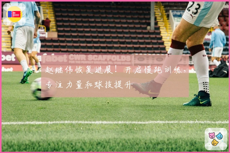 赵继伟恢复进展！开启慢跑训练，专注力量和球技提升