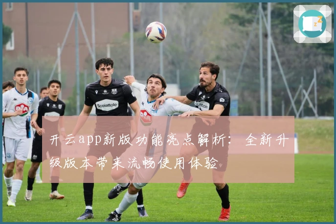 开云app新版功能亮点解析:全新升级版本带来流畅使用体验