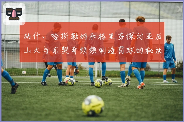 纳什、哈斯勒姆和格里芬探讨亚历山大与东契奇频频制造罚球的秘诀